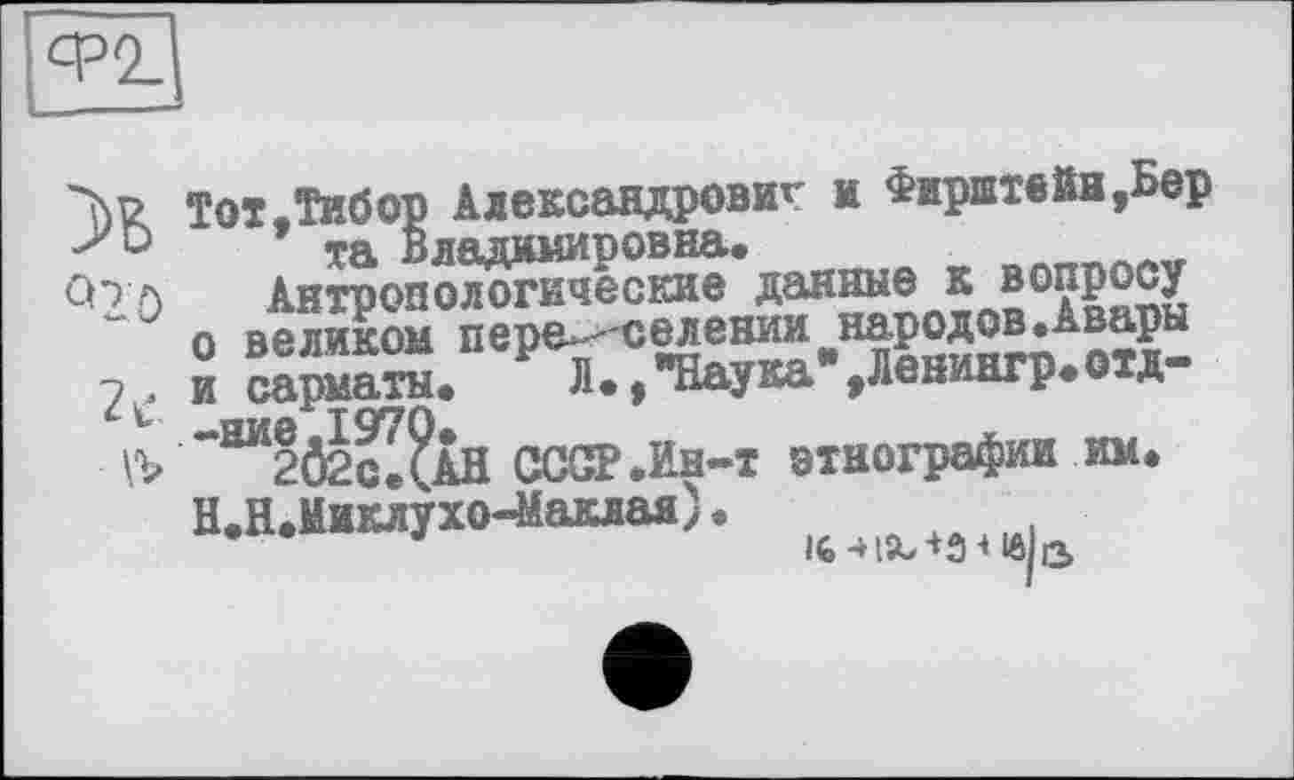 ﻿Ф2
Тот.Тибор Александрович и Фирштейн,Бер та Владимиоовна.	A^v
q2ö
и сарматы.
пиа ТСУ7П*
■
Антронологические данные к в0?Р£су о великом пер^- селениитародов.Авары и сармата. Л.f"Наука .Лениагр.охд 1970®.
202с ДАН СССР .Ин-т этнографии им. Н.Н. Миклухо-Маклая).
'	l6-H5L-t3<l6 з